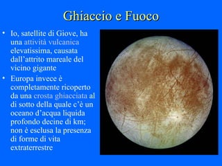 Ghiaccio e Fuoco Io, satellite di Giove, ha una  attività vulcanica  elevatissima, causata dall’attrito mareale del vicino gigante Europa invece è completamente ricoperto da una  crosta ghiacciata  al di sotto della quale c’è un oceano d’acqua liquida profondo decine di km; non è esclusa la presenza di forme di vita extraterrestre 