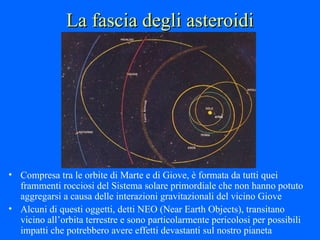 La fascia degli asteroidi Compresa tra le orbite di Marte e di Giove, è formata da tutti quei frammenti rocciosi del Sistema solare primordiale che non hanno potuto aggregarsi a causa delle interazioni gravitazionali del vicino Giove Alcuni di questi oggetti, detti NEO (Near Earth Objects), transitano vicino all’orbita terrestre e sono particolarmente pericolosi per possibili impatti che potrebbero avere effetti devastanti sul nostro pianeta 