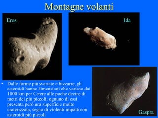 Montagne volanti Dalle forme più svariate e bizzarre, gli asteroidi hanno dimensioni che variano dai 1000 km per Cerere alle poche decine di metri dei più piccoli; ognuno di essi presenta però una superficie molto craterizzata, segno di violenti impatti con asteroidi più piccoli Eros Ida Gaspra 