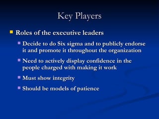 Key Players Roles of the executive leaders Decide to do Six sigma and to publicly endorse it and promote it throughout the organization Need to actively display confidence in the people charged with making it work Must show integrity Should be models of patience 