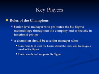 Key Players Roles of the Champions Senior-level manager who promotes the Six Sigma methodology throughout the company and especially in functional groups A champion should be a senior manager who: Understands at least the basics about the tools and techniques used in Six Sigma Understands and supports Six Sigma 