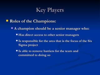 Key Players Roles of the Champions: A champion should be a senior manager who: Has direct access to other senior managers Is responsible for the area that is the focus of the Six Sigma project Is able to remove barriers for the team and committed to doing so 