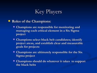 Key Players Roles of the Champions: Champions are responsible for monitoring and managing each critical element in a Six Sigma project Champions select black belt candidates; identify project areas, and establish clear and measurable goals for projects Champions are ultimately responsible for the Six Sigma project Champions should do whatever it takes  to support the black belts 