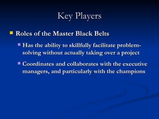 Key Players Roles of the Master Black Belts Has the ability to skillfully facilitate problem-solving without actually taking over a project Coordinates and collaborates with the executive managers, and particularly with the champions 