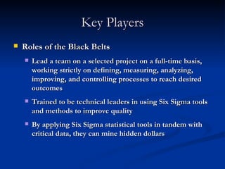 Key Players Roles of the Black Belts Lead a team on a selected project on a full-time basis, working strictly on defining, measuring, analyzing, improving, and controlling processes to reach desired outcomes Trained to be technical leaders in using Six Sigma tools and methods to improve quality By applying Six Sigma statistical tools in tandem with critical data, they can mine hidden dollars 