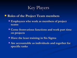 Key Players Roles of the Project Team members Employees who work as members of project teams Come fromvarious functions and work part time on projects Have the least training in Six Sigma Are accountable as individuals and together for specific tasks 