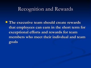 Recognition and Rewards The executive team should create rewards that employees can earn in the short term for exceptional efforts and rewards for team members who meet their indivdual and team goals 
