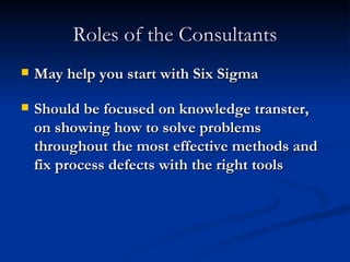 Roles of the Consultants May help you start with Six Sigma Should be focused on knowledge transter, on showing how to solve problems throughout the most effective methods and fix process defects with the right tools 