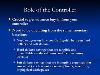 Role of the Controller Crucial to get advance buy-in from your controller Need to be operating from the same monetary baseline: Need to agree on how you distinguish between hard dollars and soft dollars Hard dollars: savings that are tangible and quantifiable ( reduced hours, reduced inventory levels,..) Soft dollars: savings that are intangible expenses that you avoid ( such as not increasing hours, inventory, or physical workspace) 