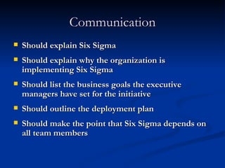 Communication Should explain Six Sigma Should explain why the organization is implementing Six Sigma Should list the business goals the executive managers have set for the initiative Should outline the deployment plan Should make the point that Six Sigma depends on all team members 