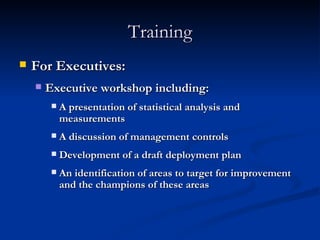 Training For Executives: Executive workshop including: A presentation of statistical analysis and measurements A discussion of management controls Development of a draft deployment plan An identification of areas to target for improvement and the champions of these areas 