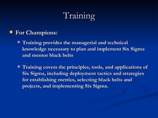 Training For Champions: Training provides the managerial and technical knowledge necessary to plan and implement Six Sigma and mentor black belts Training covers the principles, tools, and applications of Six Sigma, including deployment tactics and strategies for establishing metrics, selecting black belts and projects, and implementing Six Sigma. 