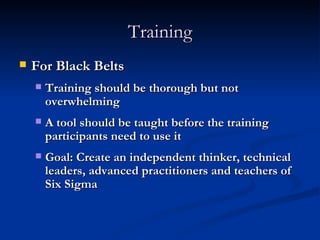 Training For Black Belts Training should be thorough but not overwhelming A tool should be taught before the training participants need to use it Goal: Create an independent thinker, technical leaders, advanced practitioners and teachers of Six Sigma 