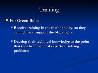 Training For Green Belts Receive training in the methodology, so they can help and support the black belts Develop their technical knowledge to the point that they become local experts at solving problems 