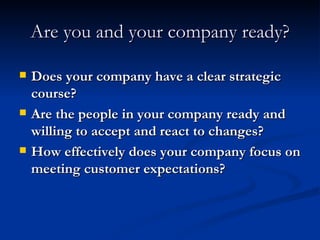 Are you and your company ready? Does your company have a clear strategic course? Are the people in your company ready and willing to accept and react to changes? How effectively does your company focus on meeting customer expectations? 