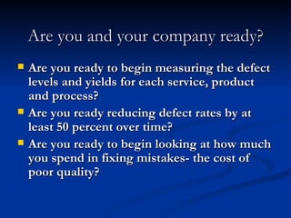 Are you and your company ready? Are you ready to begin measuring the defect levels and yields for each service, product and process? Are you ready reducing defect rates by at least 50 percent over time? Are you ready to begin looking at how much you spend in fixing mistakes- the cost of poor quality? 