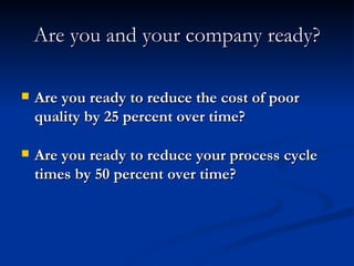 Are you and your company ready? Are you ready to reduce the cost of poor quality by 25 percent over time? Are you ready to reduce your process cycle times by 50 percent over time? 