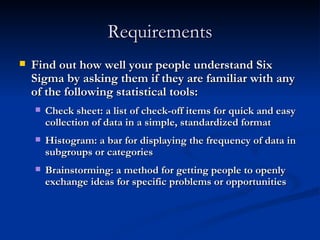 Requirements Find out how well your people understand Six Sigma by asking them if they are familiar with any of the following statistical tools: Check sheet: a list of check-off items for quick and easy collection of data in a simple, standardized format Histogram: a bar for displaying the frequency of data in subgroups or categories Brainstorming: a method for getting people to openly exchange ideas for specific problems or opportunities 