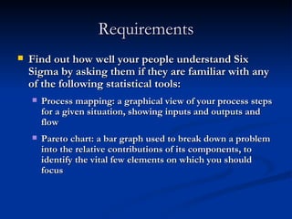 Requirements Find out how well your people understand Six Sigma by asking them if they are familiar with any of the following statistical tools: Process mapping: a graphical view of your process steps for a given situation, showing inputs and outputs and flow Pareto chart: a bar graph used to break down a problem into the relative contributions of its components, to identify the vital few elements on which you should focus 