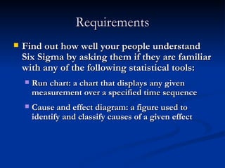 Requirements Find out how well your people understand Six Sigma by asking them if they are familiar with any of the following statistical tools: Run chart: a chart that displays any given  measurement over a specified time sequence Cause and effect diagram: a figure used to identify and classify causes of a given effect 