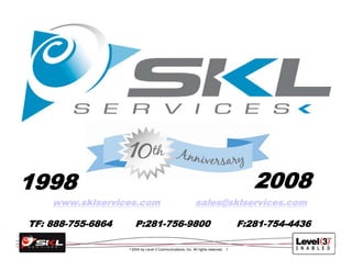 2008
1998
    www.sklservices.com                                      sales@sklservices.com

TF: 888-755-6864         P:281-756-9800                                              F:281-754-4436

                       2004 by Level 3 Communications, Inc. All rights reserved. 1
                   ©
 