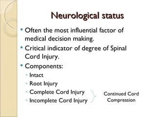 Neurological status Often the most influential factor of medical decision making. Critical indicator of degree of Spinal Cord Injury. Components: Intact Root Injury Complete Cord Injury Incomplete Cord Injury Continued Cord Compression 