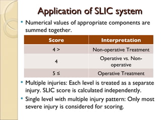 Application of SLIC system Numerical values of appropriate components are summed together. Multiple injuries: Each level is treated as a separate injury. SLIC score is calculated independently. Single level with multiple injury pattern: Only most severe injury is considered for scoring. Score Interpretation < 4 Non-operative Treatment 4 Operative vs. Non-operative ≥  5 Operative Treatment 