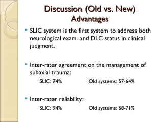Discussion (Old vs. New) Advantages SLIC system is the first system to address both neurological exam. and DLC status in clinical judgment. Inter-rater agreement on the management of subaxial trauma: SLIC: 74% Old systems: 57-64% Inter-rater reliability: SLIC: 94% Old systems: 68-71% 