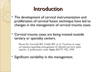 Introduction The development of cervical instrumentation and proliferation of cervical fusion technique have led to changes in the management of cervical trauma cases. Cervical trauma cases are being treated outside tertiary or specialty centers. Significant variability in the management. 