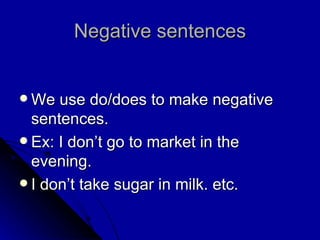 Negative sentences We use do/does to make negative sentences. Ex: I don’t go to market in the evening. I don’t take sugar in milk. etc. 
