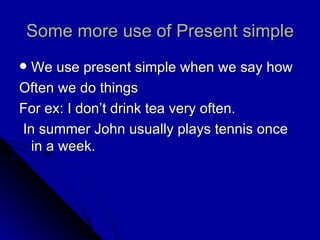 Some more use of Present simple We use present simple when we say how Often we do things For ex: I don’t drink tea very often. In summer John usually plays tennis once in a week. 