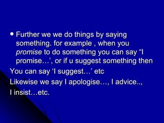 Further we we do things by saying something. for example , when you  promise  to do something you can say “I promise…’, or if u suggest something then  You can say ‘I suggest…’ etc Likewise we say I apologise…, I advice..,  I insist…etc. 