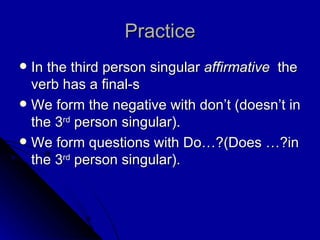 Practice In the third person singular  affirmative  the verb has a final-s We form the negative with don’t (doesn’t in the 3 rd  person singular). We form questions with Do…?(Does …?in the 3 rd  person singular). 