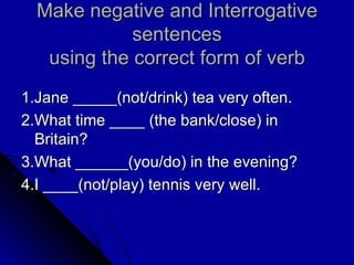Make negative and Interrogative sentences using the correct form of verb 1.Jane _____(not/drink) tea very often. 2.What time ____ (the bank/close) in Britain? 3.What ______(you/do) in the evening? 4.I ____(not/play) tennis very well. 
