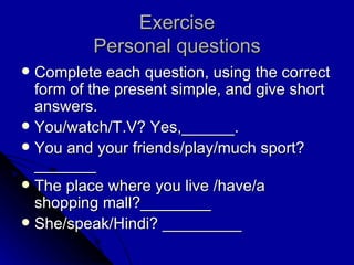 Exercise Personal questions Complete each question, using the correct form of the present simple, and give short answers. You/watch/T.V? Yes,______. You and your friends/play/much sport? _______ The place where you live /have/a shopping mall?________ She/speak/Hindi? _________ 