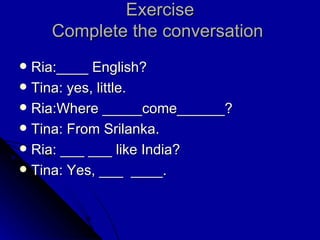 Exercise Complete the conversation  Ria:____ English? Tina: yes, little. Ria:Where _____come______? Tina: From Srilanka. Ria: ___ ___ like India? Tina: Yes, ___  ____. 