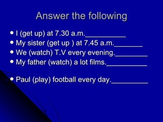 Answer the following I (get up) at 7.30 a.m.__________ My sister (get up ) at 7.45 a.m._______ We (watch) T.V every evening.________ My father (watch) a lot films.__________  Paul (play) football every day._________ 
