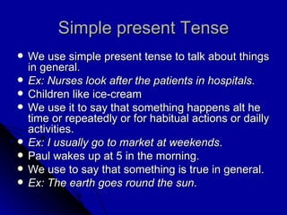 Simple present Tense We use simple present tense to talk about things in general. Ex: Nurses look after the patients in hospitals . Children like ice-cream  We use it to say that something happens alt he time or repeatedly or for habitual actions or dailly activities. Ex: I usually go to market at weekends . Paul wakes up at 5 in the morning. We use to say that something is true in general. Ex: The earth goes round the sun . 