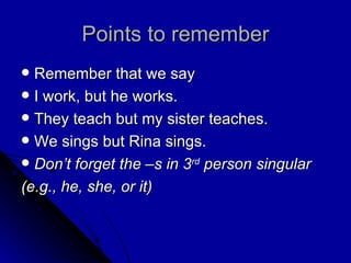 Points to remember Remember that we say I work, but he works. They teach but my sister teaches. We sings but Rina sings. Don’t forget the –s in 3 rd  person singular (e.g., he, she, or it) 