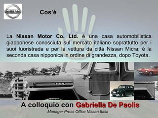 Cos’è La  Nissan Motor Co. Ltd.  è una casa automobilistica giapponese conosciuta sul mercato italiano soprattutto per i suoi fuoristrada e per la vettura da città Nissan Micra; è la seconda casa nipponica in ordine di grandezza, dopo Toyota. A colloquio con  Gabriella De Paolis  Manager Press Office Nissan Italia 