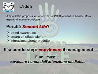 L’idea brand awareness creare un effetto alone interazione utente-prodotto A fine 2006 proposta ad opera di un PR Specialist di Madza Motor esperto di nuove tecnologie Perché  Second Life ? Il secondo step:  convincere  il management E un “must”:  cavalcare l’onda dell’attenzione mediatica 