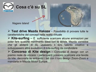 Cosa c’è su SL Test drive Mazda Hakaze  -  Possibilità di provare tutte le caratteristiche del concept nella realtà virtuale Kite-surfing  –  È  sufficiente scaricare alcune animazioni per poter fare qualche movimento base con la tavola. Mazda vorrebbe che gli abitanti di SL usassero il loro talento creativo e sviluppassero altre evoluzioni di kite-surfing da condividere Concorso di Kite design  -  Concorso di design con un premio reale da vincere: i partecipanti possono scaricare una tavola da kite, decorarla su entrambi i lati con il loro design Zoom-Zoom e mandarla in Mazda Motor Europe.  Nagare Island 