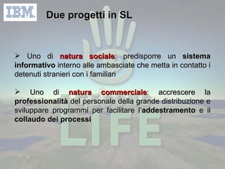 Due progetti in SL Uno di  natura sociale : predisporre un  sistema informativo  interno alle ambasciate che metta in contatto i detenuti stranieri con i familiari Uno di  natura commerciale : accrescere la  professionalità  del personale della grande distribuzione e sviluppare programmi per facilitare l’ addestramento  e il  collaudo dei processi 