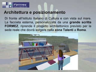 Architettura e posizionamento Di fronte all’Istituto Italiano di Cultura e con vista sul mare. La facciata esterna, personalizzata da una  grande scritta FORMEZ , riprende il progetto architettonico previsto per la sede reale che dovrà sorgere nella  zona Talenti  a  Roma . 