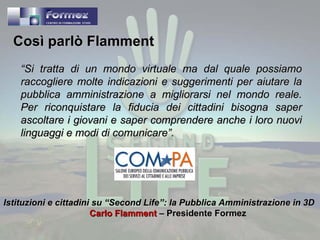 “ Si tratta di un mondo virtuale ma dal quale possiamo raccogliere molte indicazioni e suggerimenti per aiutare la pubblica amministrazione a migliorarsi nel mondo reale. Per riconquistare la fiducia dei cittadini bisogna saper ascoltare i giovani e saper comprendere anche i loro nuovi linguaggi e modi di comunicare”. Istituzioni e cittadini su “Second Life”: la Pubblica Amministrazione in 3D   Carlo Flamment  – Presidente Formez Così parlò Flamment 