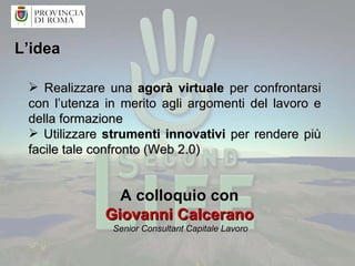 L’idea Realizzare una  agorà virtuale  per confrontarsi con l’utenza in merito agli argomenti del lavoro e della formazione Utilizzare  strumenti innovativi  per rendere più facile tale confronto (Web 2.0)  A colloquio con  Giovanni Calcerano  Senior Consultant Capitale Lavoro  