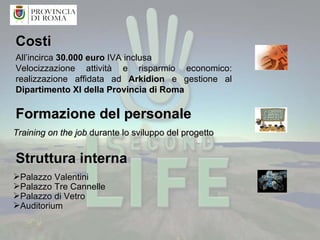Struttura interna  Palazzo Valentini Palazzo Tre Cannelle Palazzo di Vetro Auditorium Costi Formazione del personale All’incirca  30.000 euro  IVA inclusa Velocizzazione attività e risparmio economico: realizzazione affidata ad  Arkidion  e gestione al  Dipartimento XI della Provincia di Roma Training on the job  durante lo sviluppo del progetto 