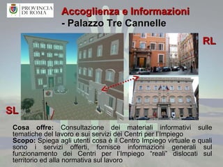 Accoglienza e Informazioni  - Palazzo Tre Cannelle Cosa offre:  Consultazione dei materiali informativi sulle tematiche del lavoro e sui servizi dei Centri per l’Impiego Scopo:  Spiega agli utenti cosa è il Centro Impiego virtuale e quali sono i servizi offerti, fornisce informazioni generali sul funzionamento dei Centri per l’Impiego “reali” dislocati sul territorio ed alla normativa sul lavoro SL RL 