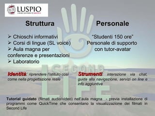 Struttura Chioschi informativi Corsi di lingue (SL voice) Aula magna per conferenze e presentazioni Laboratorio Identità :  riprendere l’istituto così come nella progettazione reale Personale “ Studenti 150 ore” Personale di supporto  con tutor-avatar Strumenti : interazione via chat, guida alla navigazione, servizi on line e info aggiuntive Tutorial guidato  (filmati audio/video) nell’aula magna  - previa installazione di programmi come QuickTime che consentano la visualizzazione dei filmati in Second Life 