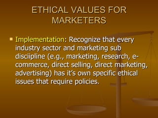 ETHICAL VALUES FOR MARKETERS Implementation : Recognize that every industry sector and marketing sub disciipline (e.g., marketing, research, e-commerce, direct selling, direct marketing, advertising) has it’s own specific ethical issues that require policies. 